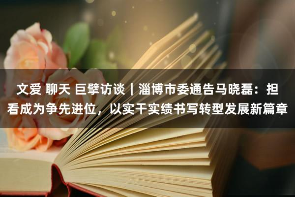 文爱 聊天 巨擘访谈｜淄博市委通告马晓磊：担看成为争先进位，以实干实绩书写转型发展新篇章