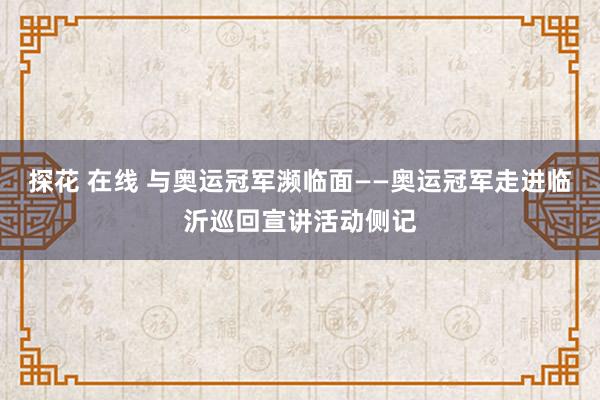 探花 在线 与奥运冠军濒临面——奥运冠军走进临沂巡回宣讲活动侧记
