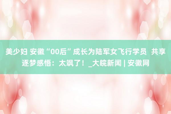 美少妇 安徽“00后”成长为陆军女飞行学员  共享逐梦感悟：太飒了！_大皖新闻 | 安徽网