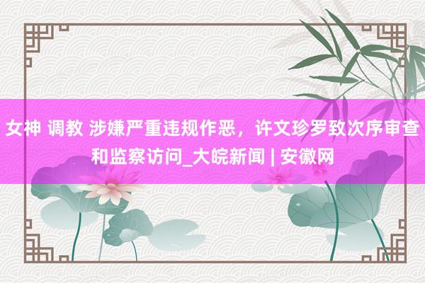 女神 调教 涉嫌严重违规作恶，许文珍罗致次序审查和监察访问_大皖新闻 | 安徽网