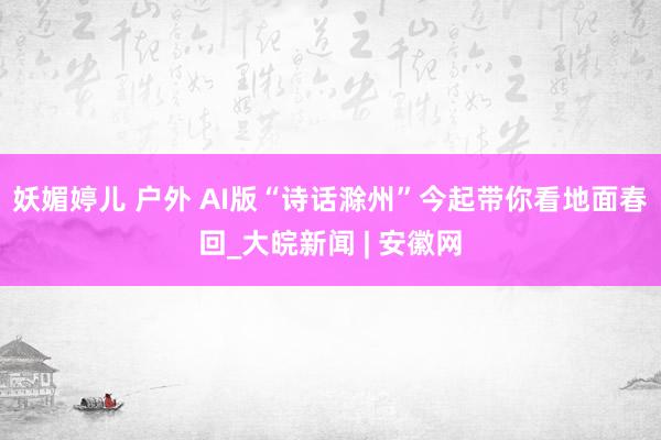 妖媚婷儿 户外 AI版“诗话滁州”今起带你看地面春回_大皖新闻 | 安徽网