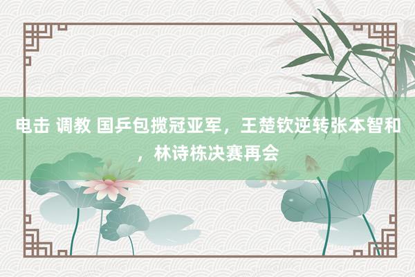 电击 调教 国乒包揽冠亚军，王楚钦逆转张本智和，林诗栋决赛再会