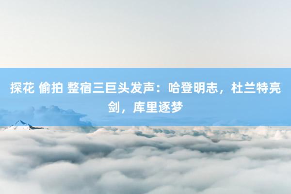 探花 偷拍 整宿三巨头发声：哈登明志，杜兰特亮剑，库里逐梦