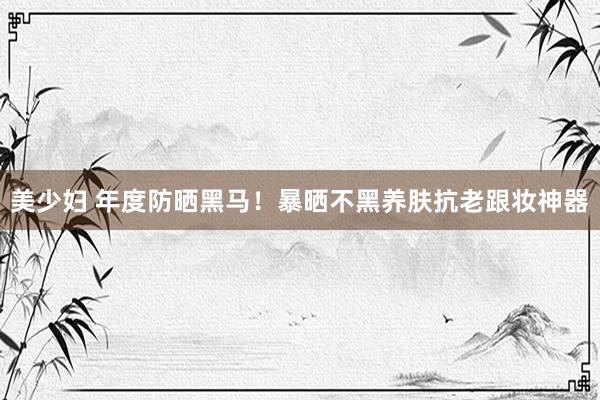 美少妇 年度防晒黑马！暴晒不黑养肤抗老跟妆神器