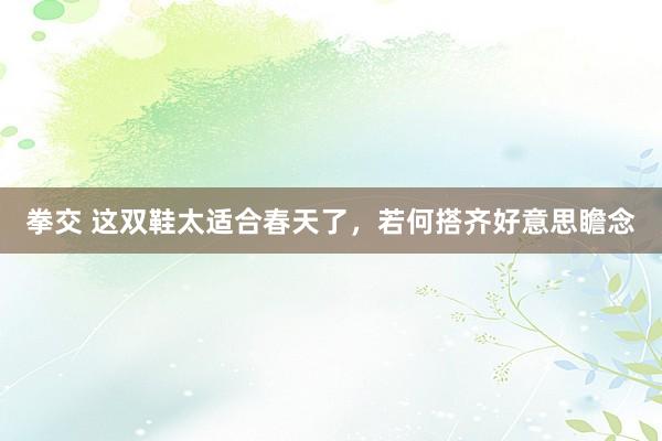 拳交 这双鞋太适合春天了，若何搭齐好意思瞻念