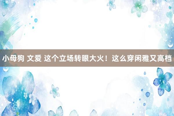 小母狗 文爱 这个立场转眼大火！这么穿闲雅又高档