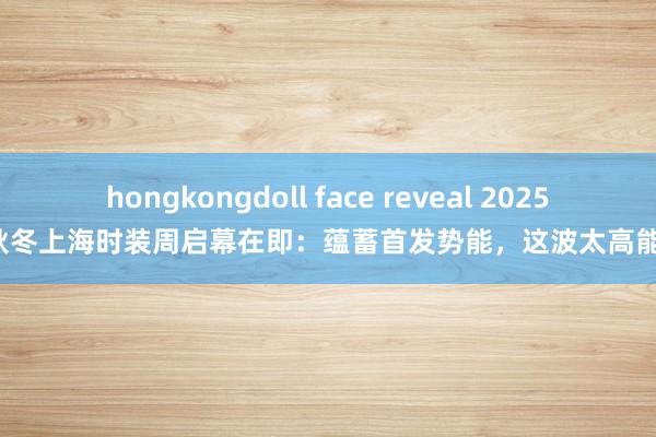 hongkongdoll face reveal 2025秋冬上海时装周启幕在即：蕴蓄首发势能，这波太高能！