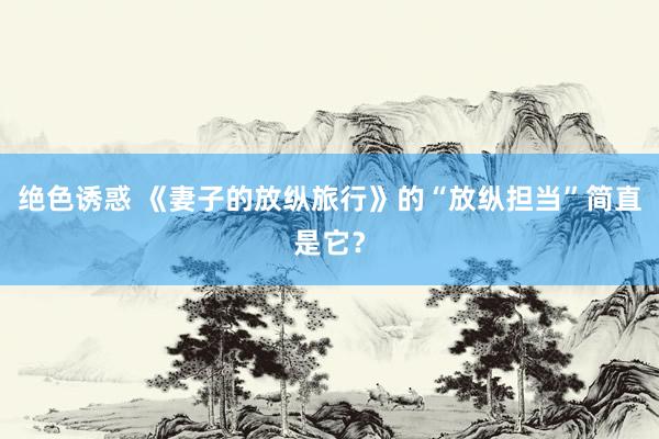 绝色诱惑 《妻子的放纵旅行》的“放纵担当”简直是它？