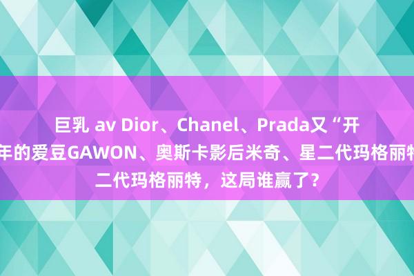 巨乳 av Dior、Chanel、Prada又“开撕”了？出谈半年的爱豆GAWON、奥斯卡影后米奇、星二代玛格丽特，这局谁赢了？
