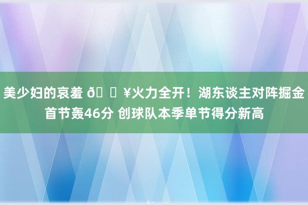 美少妇的哀羞 🔥火力全开！湖东谈主对阵掘金首节轰46分 创球队本季单节得分新高