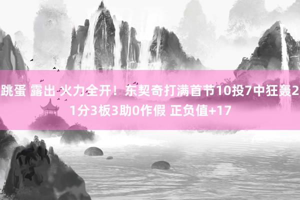 跳蛋 露出 火力全开！东契奇打满首节10投7中狂轰21分3板3助0作假 正负值+17