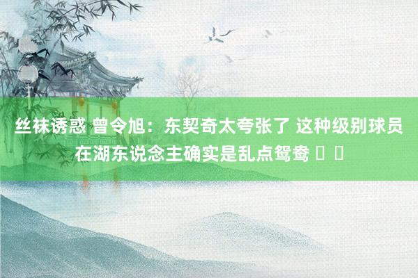 丝袜诱惑 曾令旭：东契奇太夸张了 这种级别球员在湖东说念主确实是乱点鸳鸯 ​​