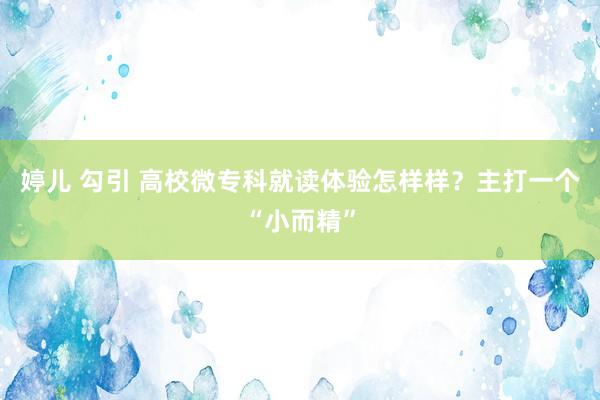 婷儿 勾引 高校微专科就读体验怎样样？主打一个“小而精”
