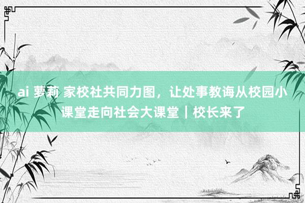 ai 萝莉 家校社共同力图，让处事教诲从校园小课堂走向社会大课堂｜校长来了