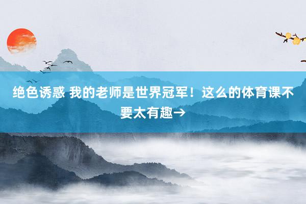 绝色诱惑 我的老师是世界冠军！这么的体育课不要太有趣→
