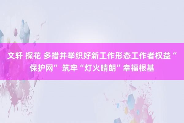 文轩 探花 多措并举织好新工作形态工作者权益“保护网” 筑牢“灯火晴朗”幸福根基
