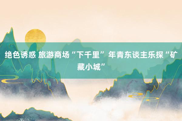 绝色诱惑 旅游商场“下千里” 年青东谈主乐探“矿藏小城”