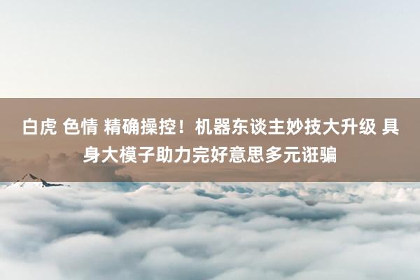 白虎 色情 精确操控！机器东谈主妙技大升级 具身大模子助力完好意思多元诳骗