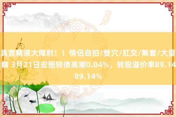 真實精液大爆射！！情侶自拍/雙穴/肛交/無套/大量噴精 3月21日宏图转债高潮0.04%，转股溢价率89.14%