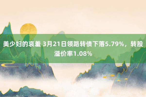 美少妇的哀羞 3月21日领路转债下落5.79%，转股溢价率1.08%