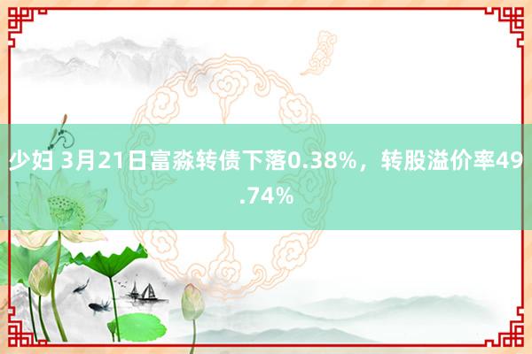 少妇 3月21日富淼转债下落0.38%，转股溢价率49.74%