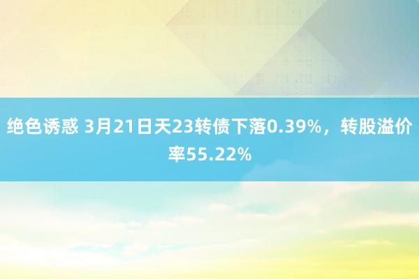 绝色诱惑 3月21日天23转债下落0.39%，转股溢价率55.22%