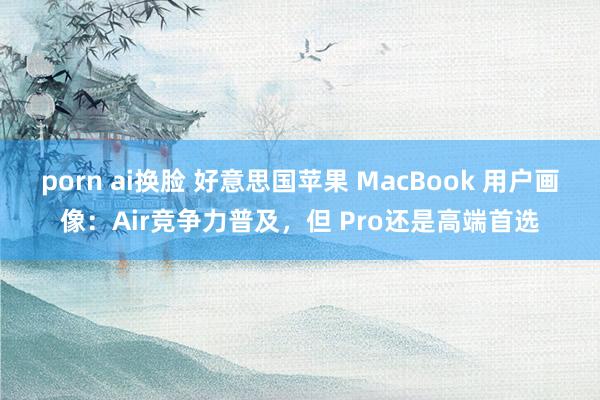 porn ai换脸 好意思国苹果 MacBook 用户画像：Air竞争力普及，但 Pro还是高端首选