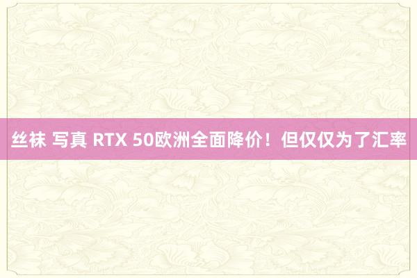 丝袜 写真 RTX 50欧洲全面降价！但仅仅为了汇率