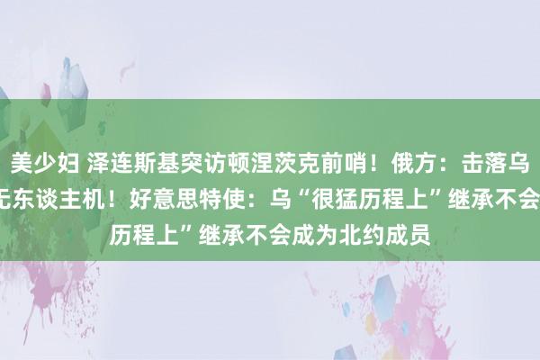 美少妇 泽连斯基突访顿涅茨克前哨！俄方：击落乌军1000余架无东谈主机！好意思特使：乌“很猛历程上”继承不会成为北约成员