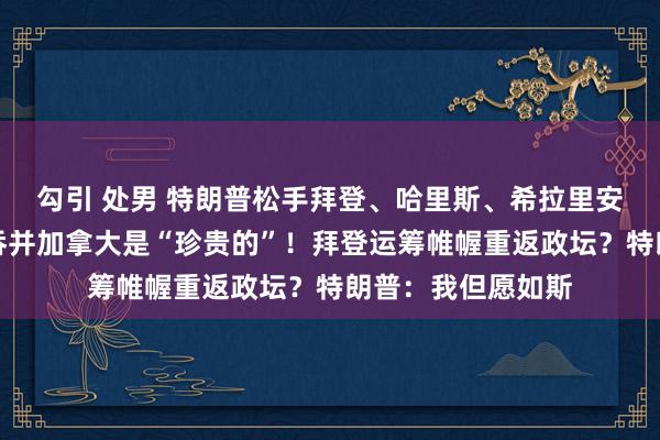 勾引 处男 特朗普松手拜登、哈里斯、希拉里安全许可！并再称吞并加拿大是“珍贵的”！拜登运筹帷幄重返政坛？特朗普：我但愿如斯