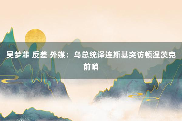 吴梦菲 反差 外媒：乌总统泽连斯基突访顿涅茨克前哨