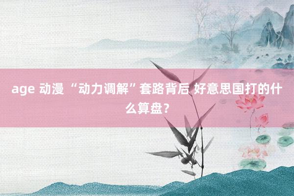 age 动漫 “动力调解”套路背后 好意思国打的什么算盘？