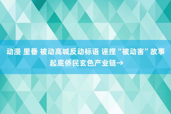 动漫 里番 被动高喊反动标语 诬捏“被动害”故事 起底侨民玄色产业链→
