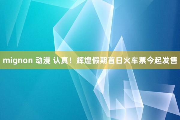 mignon 动漫 认真！辉煌假期首日火车票今起发售