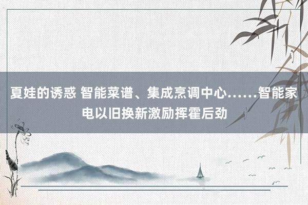 夏娃的诱惑 智能菜谱、集成烹调中心……智能家电以旧换新激励挥霍后劲