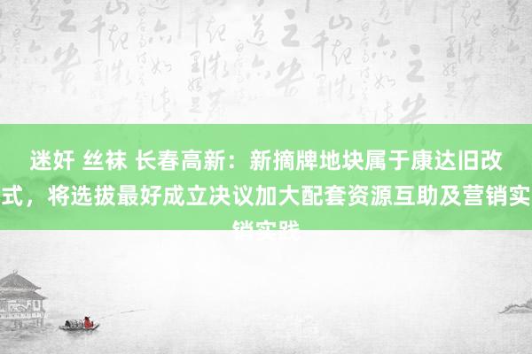 迷奸 丝袜 长春高新：新摘牌地块属于康达旧改方式，将选拔最好成立决议加大配套资源互助及营销实践