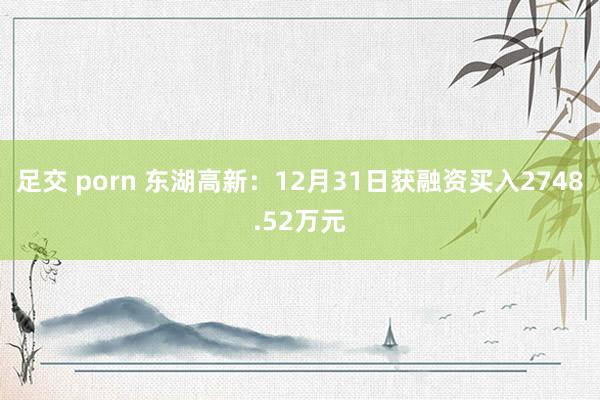 足交 porn 东湖高新：12月31日获融资买入2748.52万元
