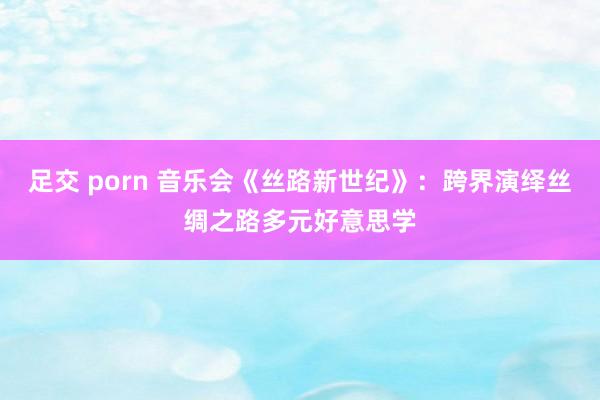足交 porn 音乐会《丝路新世纪》：跨界演绎丝绸之路多元好意思学