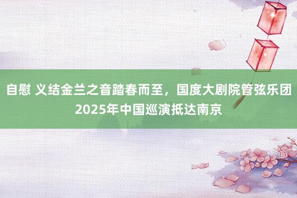 自慰 义结金兰之音踏春而至，国度大剧院管弦乐团2025年中国巡演抵达南京