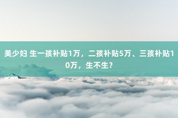 美少妇 生一孩补贴1万，二孩补贴5万、三孩补贴10万，生不生？