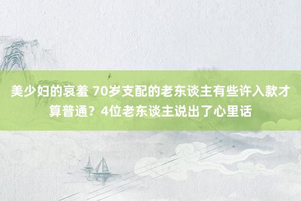 美少妇的哀羞 70岁支配的老东谈主有些许入款才算普通？4位老东谈主说出了心里话