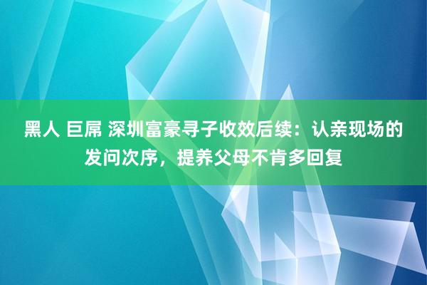 黑人 巨屌 深圳富豪寻子收效后续：认亲现场的发问次序，提养父母不肯多回复