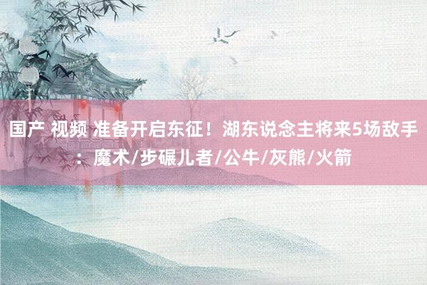 国产 视频 准备开启东征！湖东说念主将来5场敌手：魔术/步碾儿者/公牛/灰熊/火箭