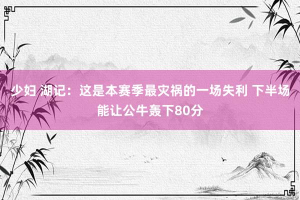 少妇 湖记：这是本赛季最灾祸的一场失利 下半场能让公牛轰下80分