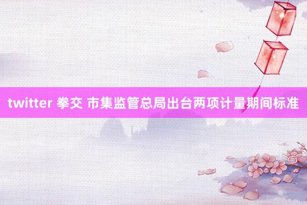 twitter 拳交 市集监管总局出台两项计量期间标准