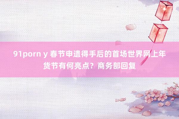 91porn y 春节申遗得手后的首场世界网上年货节有何亮点？商务部回复