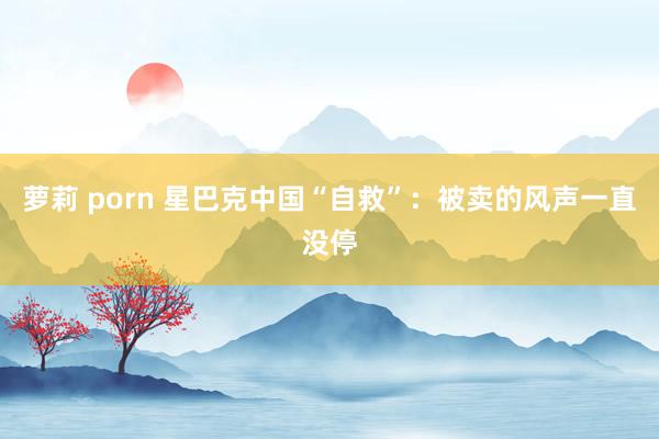 萝莉 porn 星巴克中国“自救”：被卖的风声一直没停