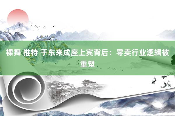 裸舞 推特 于东来成座上宾背后：零卖行业逻辑被重塑