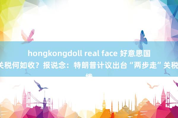 hongkongdoll real face 好意思国4月关税何如收？报说念：特朗普计议出台“两步走”关税缱绻