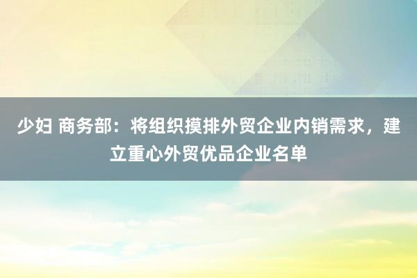 少妇 商务部：将组织摸排外贸企业内销需求，建立重心外贸优品企业名单